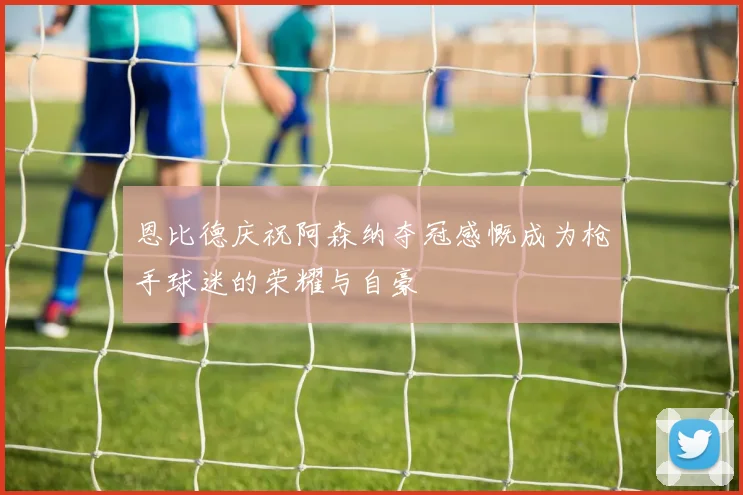 恩比德庆祝阿森纳夺冠感慨成为枪手球迷的荣耀与自豪
