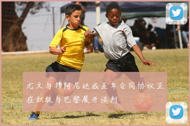 尤文与穆阿尼达成五年合同协议正在积极与巴黎展开谈判