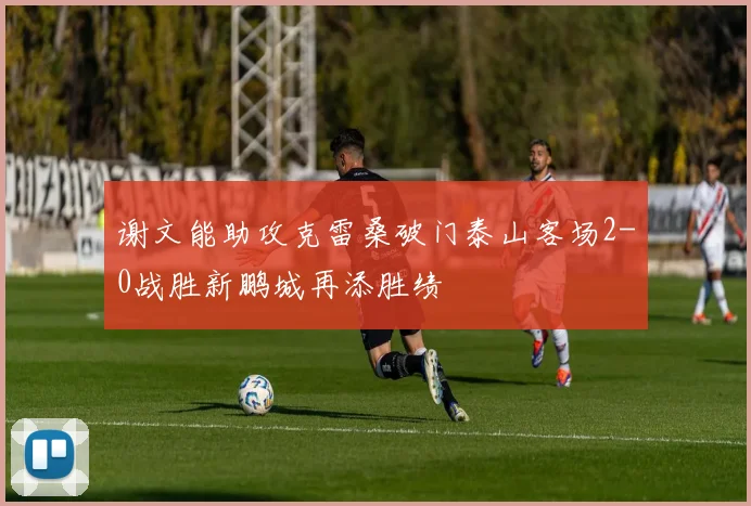 谢文能助攻克雷桑破门泰山客场2-0战胜新鹏城再添胜绩