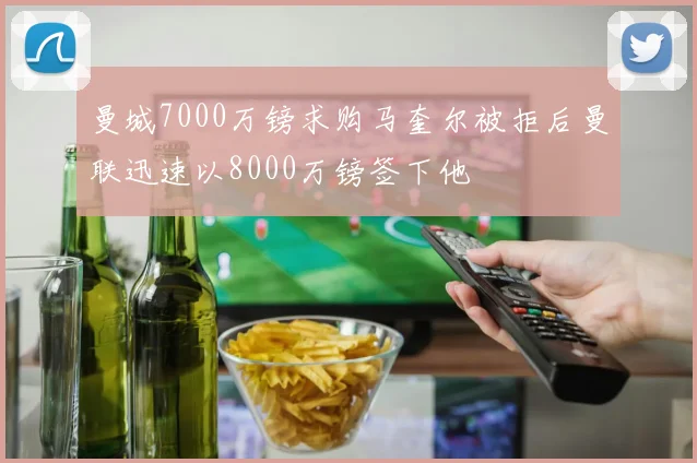 曼城7000万镑求购马奎尔被拒后曼联迅速以8000万镑签下他