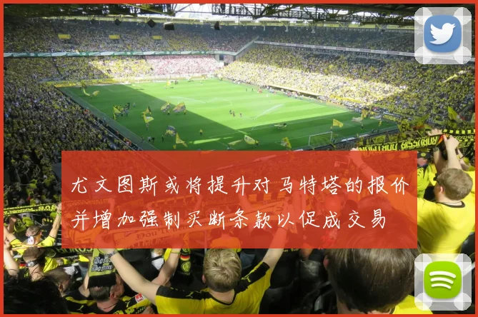 尤文图斯或将提升对马特塔的报价并增加强制买断条款以促成交易