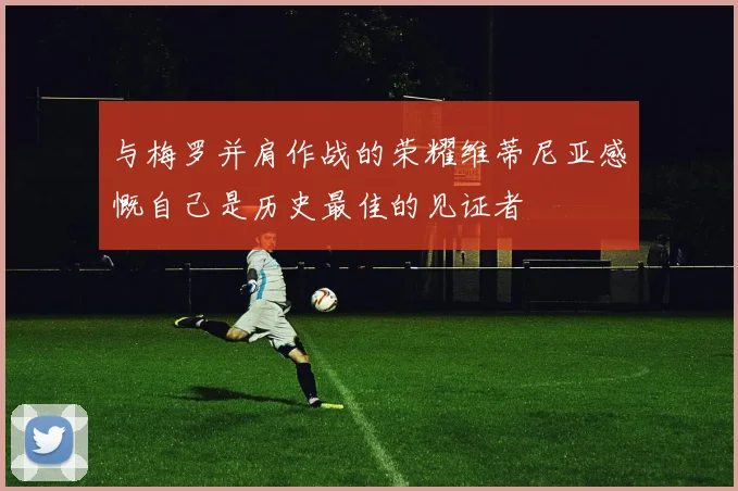 与梅罗并肩作战的荣耀维蒂尼亚感慨自己是历史最佳的见证者