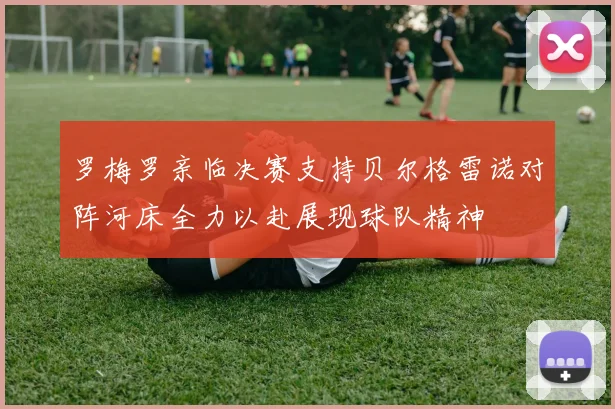 罗梅罗亲临决赛支持贝尔格雷诺对阵河床全力以赴展现球队精神