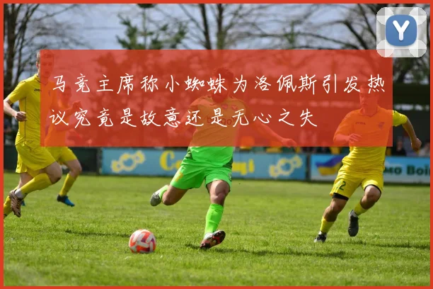 马竞主席称小蜘蛛为洛佩斯引发热议究竟是故意还是无心之失