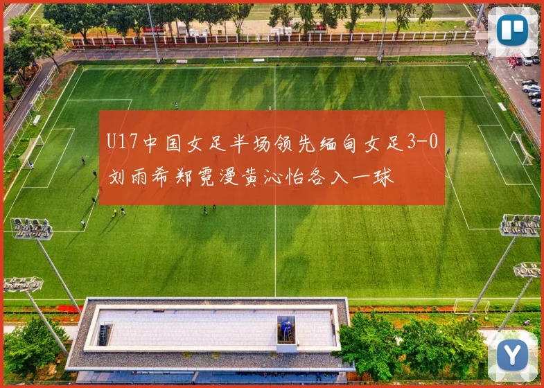 U17中国女足半场领先缅甸女足3-0刘雨希郑霓漫黄沁怡各入一球
