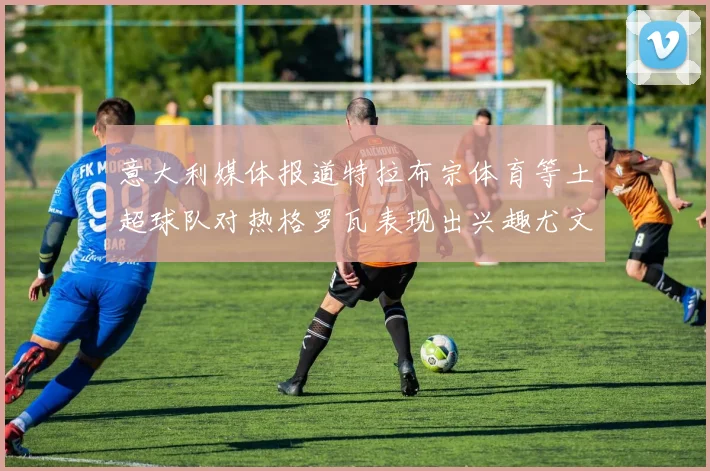意大利媒体报道特拉布宗体育等土超球队对热格罗瓦表现出兴趣尤文图斯愿意出售这名球员