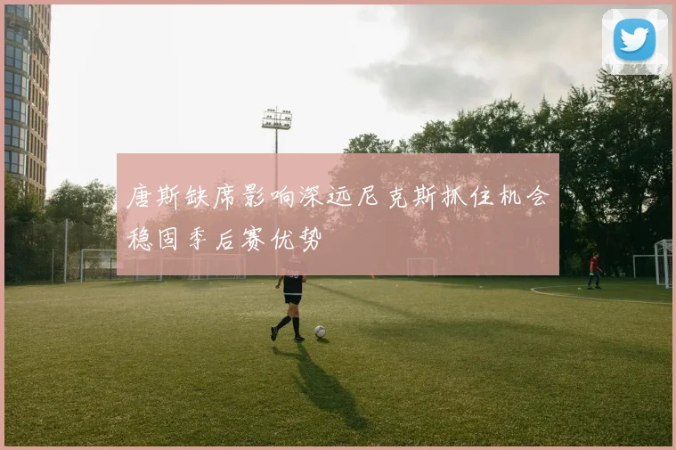 唐斯缺席影响深远尼克斯抓住机会稳固季后赛优势