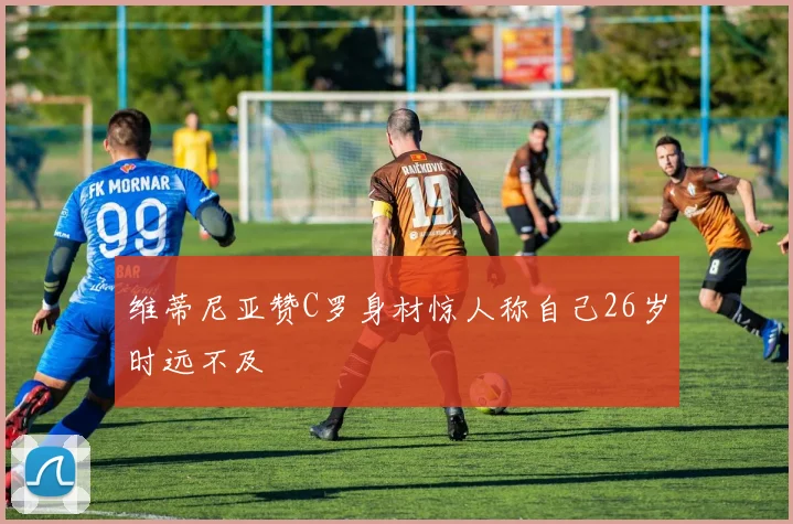 维蒂尼亚赞C罗身材惊人称自己26岁时远不及