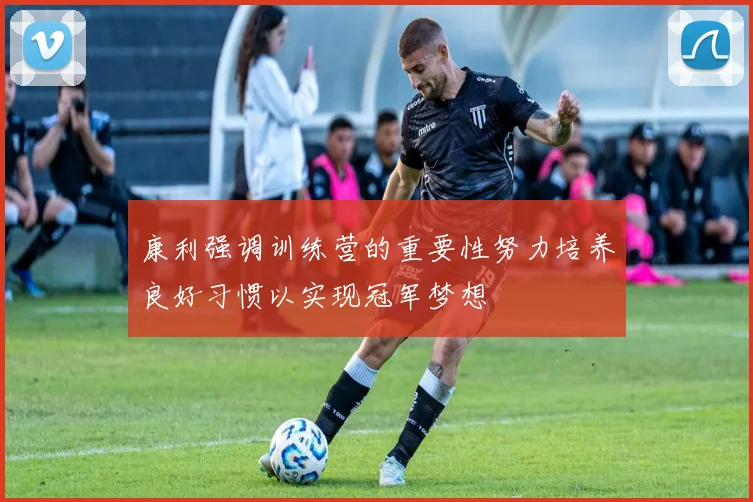 康利强调训练营的重要性努力培养良好习惯以实现冠军梦想