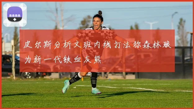 皮尔斯分析文班内线打法称森林狼为新一代铁血灰熊