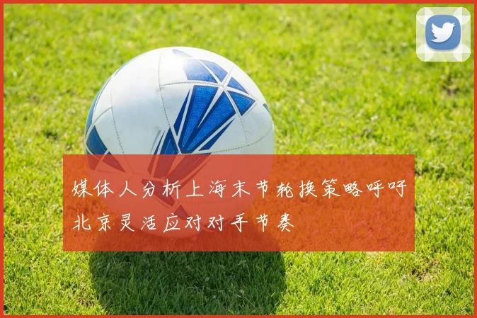 媒体人分析上海末节轮换策略呼吁北京灵活应对对手节奏