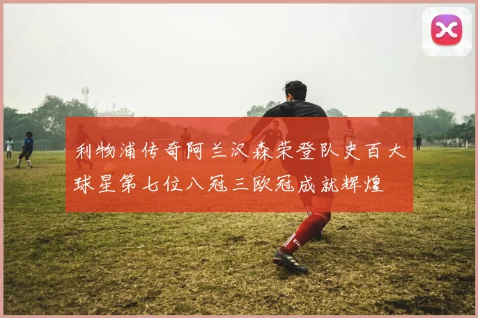 利物浦传奇阿兰汉森荣登队史百大球星第七位八冠三欧冠成就辉煌