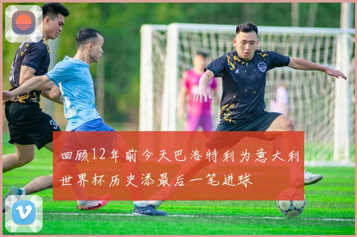 回顾12年前今天巴洛特利为意大利世界杯历史添最后一笔进球