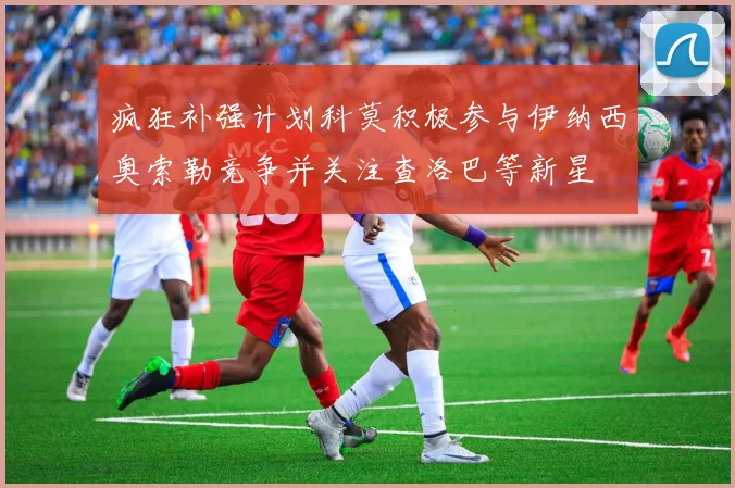 疯狂补强计划科莫积极参与伊纳西奥索勒竞争并关注查洛巴等新星