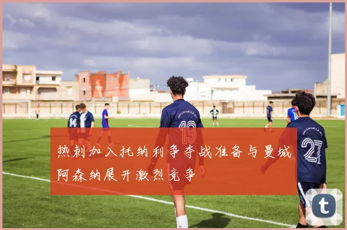热刺加入托纳利争夺战准备与曼城阿森纳展开激烈竞争