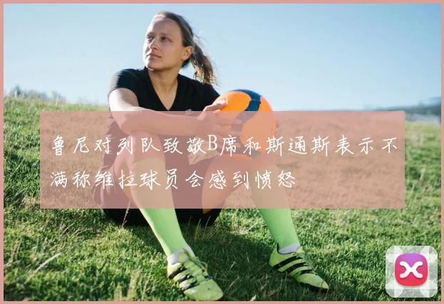 鲁尼对列队致敬B席和斯通斯表示不满称维拉球员会感到愤怒