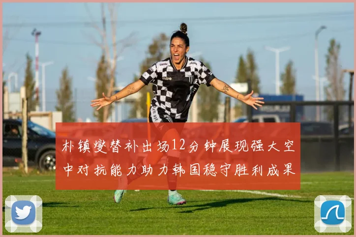 朴镇燮替补出场12分钟展现强大空中对抗能力助力韩国稳守胜利成果
