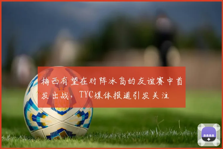 梅西有望在对阵冰岛的友谊赛中首发出战，TYC媒体报道引发关注