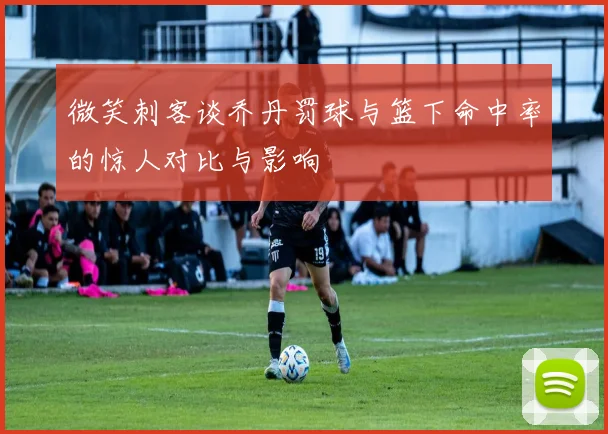 微笑刺客谈乔丹罚球与篮下命中率的惊人对比与影响