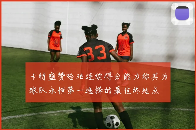 卡特盛赞哈珀连续得分能力称其为球队永恒第一选择的最佳终结点