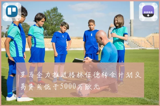 罗马全力推进格林伍德转会计划交易费或低于5000万欧元